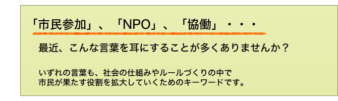「市民参加」、「NPO」、「協働」・・・最近、こんな言葉を耳にすることが多くありませんか?いずれの言葉も、社会の仕組みやルールづくりの中で市民が果たす役割を拡大していくためのキーワードです。